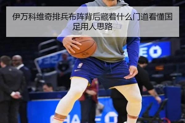 伊万科维奇排兵布阵背后藏着什么门道看懂国足用人思路